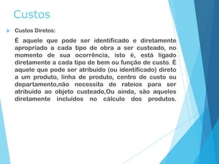 Custos
 Custos Diretos:
É aquele que pode ser identificado e diretamente
apropriado a cada tipo de obra a ser custeado, no
momento de sua ocorrência, isto é, está ligado
diretamente a cada tipo de bem ou função de custo. É
aquele que pode ser atribuído (ou identificado) direto
a um produto, linha de produto, centro de custo ou
departamento,não necessita de rateios para ser
atribuído ao objeto custeado,Ou ainda, são aqueles
diretamente incluídos no cálculo dos produtos.
 