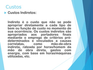 Custos
 Custos Indiretos:
Indireto é o custo que não se pode
apropriar diretamente a cada tipo de
bem ou função de custo no momento de
sua ocorrência. Os custos indiretos são
apropriados aos portadores finais
mediante o emprego de critérios pré-
determinados e vinculados a causas
correlatas, como mão-de-obra
indireta, rateada por horas/homem da
mão de obra direta, gastos com
energia, com base em horas/máquinas
utilizadas, etc.
 