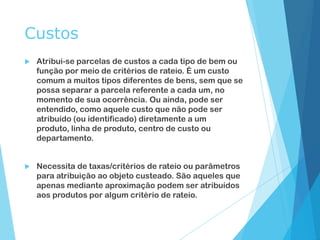 Custos
 Atribui-se parcelas de custos a cada tipo de bem ou
função por meio de critérios de rateio. É um custo
comum a muitos tipos diferentes de bens, sem que se
possa separar a parcela referente a cada um, no
momento de sua ocorrência. Ou ainda, pode ser
entendido, como aquele custo que não pode ser
atribuído (ou identificado) diretamente a um
produto, linha de produto, centro de custo ou
departamento.
 Necessita de taxas/critérios de rateio ou parâmetros
para atribuição ao objeto custeado. São aqueles que
apenas mediante aproximação podem ser atribuídos
aos produtos por algum critério de rateio.
 