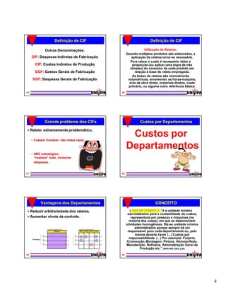 Definição de CIF                                                         Definição de CIF

                      Outras Denominações:                                                             Utilização de Rateios:
                                                                                           Quando múltiplos produtos são elaborados, a
     DIF:
     DIF: Despesas Indiretas de Fabricação                                                    aplicação de rateios torna-se necessária.
                                                                                                                   torna-
                                                                                             Para ratear o custo é necessário obter a
        CIP:
        CIP: Custos Indiretos de Produção                                                     proporção (ou aplicar uma regra de três
                                                                                             simples) do consumo de cada produto em
        GGF:
        GGF: Gastos Gerais de Fabricação                                                        relação à base de rateio empregada.
                                                                                              As bases de rateios são normalmente
      DGF:
      DGF: Despesas Gerais de Fabricação                                                    volumétricas, envolvendo as horas-máquina,
                                                                                                                          horas-
                                                                                             mão de obra direta, materiais diretos, custo
                                                                                            primário, ou alguma outra referência básica.
19                                                                                    20




                      Grande problema dos CIFs                                                      Custos por Departamentos

 Rateio: extremamente problemático.

     – Custeio Variável: não rateia nada;
                                                                                            Custos por
                                                                                           Departamentos
     – ABC estratégico:
       “rastreia” tudo, inclusive
        rastreia”
       despesas.


21                                                                                    22




                 Vantagens dos Departamentos                                                                  CONCEITO

 Reduzir arbitrariedade dos rateios.                                                         DEPARTAMENTO: “é a unidade mínima
                                                                                            administrativa para a contabilidade de custos,
 Aumentar níveis de controle.                                                                representada por pessoas e máquinas (na
                                                                                             maioria dos casos), em que se desenvolvem
                                                                                           atividades homogêneas. Diz-se unidade mínima
                                                                                                                      Diz-
                       Antes dos departamentos       Depois dos departamentos
                                                                                                 administrativa porque sempre há um
                                 Fábrica              CC1     CC2      CC3      CC4         responsável para cada departamento ou, pelo
                  A                              A                                               menos deveria haver (...) Custos por
      Produtos    B                              B
                                                                                             responsabilidade. (...) Por exemplo: Forjaria,
                                                                                           Cromeação, Montagem, Pintura, Almoxarifado,
                  C                              C
                                                                                           Manutenção, Refinaria, Administração Geral da
                                                                                                    Produção etc.” (MARTINS: 2003, p.65)
23                                                                                    24




                                                                                                                                              4
 