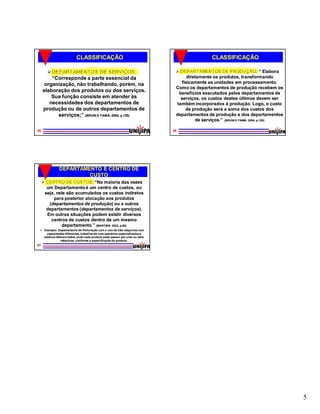 CLASSIFICAÇÃO                                                       CLASSIFICAÇÃO

        DEPARTAMENTOS DE SERVIÇOS:                                          DEPARTAMENTOS DE PRODUÇÃO: “ Elabora
         “Corresponde a parte essencial da                                         diretamente os produtos, transformando
      organização, não trabalhando, porém, na                                   fisicamente as unidades em processamento.
                                                                            Como os departamentos de produção recebem os
     elaboração dos produtos ou dos serviços.                                 benefícios executados pelos departamentos de
         Sua função consiste em atender às                                     serviços, os custos destes últimos devem ser
        necessidades dos departamentos de                                    também incorporados à produção. Logo, o custo
     produção ou de outros departamentos de                                       de produção será a soma dos custos dos
           serviços;” (BRUNI E FAMÁ: 2004, p.128)                           departamentos de produção e dos departamentos
                                                                                       de serviços.” (BRUNI E FAMÁ: 2004, p.128)

25                                                                         26




              DEPARTAMENTO E CENTRO DE
                       CUSTO
      CENTRO DE CUSTOS: “Na maioria das vezes
       um Departamento é um centro de custos, ou
      seja, nele são acumulados os custos indiretos
          para posterior alocação aos produtos
        (departamentos de produção) ou a outros
                            produção)
       departamentos (departamentos de serviços).
                       (departamentos         serviços).
       Em outras situações podem existir diversos
         centros de custos dentro de um mesmo
              departamento.” (MARTINS: 2003, p.66)
  Exemplo: Departamento de Perfuração com o uso de três máquinas com
     capacidades diferentes, trabalhando com operários especializados e
   salários diferenciados, onde cada produto pode passar por uma ou mais
                máquinas, conforme a especificação do produto.
27




                                                                                                                                   5
 