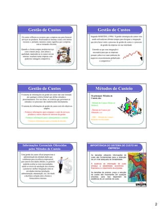 Gestão de Custos                                                  Gestão de Custos
Os custos refletem os recursos que a empresa usa para fornecer    Segundo MARTINS, (1998) “A gestão estratégica de custos vem
serviços ou produtos. Realizando as mesmas coisas com menos        sendo utilizada nos últimos tempos para designar a integração
  recursos e, portanto, menores custos significa que a empresa    que deve haver entre o processo de gestão de custos e o processo
                    está se tornando eficiente.                               de gestão da empresa em sua totalidade.

Quando o cliente compra produto/serviço                             Entende-se que essa integração é
    com o menor preço, sem afetar a                                 necessária para que as empresas
qualidade, mantendo-se os custos em um
                                                                  possam sobreviver num ambiente de
 mínimo, resultará numa empresa com
    poderosa vantagem competitiva.                                negócios crescentemente globalizado
                                                                            e competitivo.”




        Gestão de Custos                                               Métodos de Custeio
O sistema de informações de gestão de custos não está limitado
                                                                  Os principais Métodos de
       por qualquer critério formal que define entradas e
                                                                  Custeio são:
 processamentos. Em vez disso, os critérios que governam as
    entradas e os processos são estabelecidos internamente.
                                                                  - Método de Custeio Direto ou
O sistema de informações de gestão de custos tem três objetivos   Variável,
                          amplos:
                                                                  - Método de Custeio por
   - Fornecer informações para computar o custo de serviços,      Absorção; e o
        produtos e outros objetos de interesse da gestão.
    - Fornecer informações para o planejamento e controle.        - ABC – Método de Custeio
                                                                  Baseado em Atividade.
       - Fornecer informações para a tomada de decisão.




 Informações Gerenciais Oferecidas                                IMPORTÂNCIA DO SISTEMA DE CUSTO NA
      pelos Métodos de Custeio                                                 EMPRESA

Uma gestão de custos eficaz proporciona à                         As decisões utilizando informações de
   administração da entidade dados que                            custo são fundamentais para a obtenção
 colaboram para excelência empresarial,                           de um nível adequado de rentabilidade.
pois através dos dados obtidos, os gestores
  poderão avaliar as reais necessidades,                          À ausência de informação de custo
 medir os níveis de satisfação dos clientes                       ameaça a estabilidade econômica -
  e promover melhor integração entre as                           financeira e o crescimento da empresa
       atividades internas (produção,
                                                                  As decisões de produto, preço e redução
administração, manutenção, etc.) de modo
                                                                  de custos são importantes em qualquer
    a facilitar a relação entre clientes e                        empresa, para isso dependem da
           fornecedores internos.                                 existência de um controle de custo.




                                                                                                                                     2
 