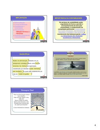 IMPLANTAÇÃO                                       IMPORTÂNCIA DA CONTABILIDADE

 Informatização                                                 Os serviços de contabilidade serão
 Comprometimento                                                 organizados de forma a permitir o
                                                                    acompanhamento da execução
 Flexibilidade e
  Criatividade                                                    orçamentária, o conhecimento da
 Terceirização:
                                                               composição patrimonial, a determinação
                                                               dos custos industriais, das mercadorias
    - Relação de troca; e
                                                                adquiridas e vendidas e dos serviços, o
    - Parcerias.                                              levantamento dos balanços gerais, análise
 Variáveis Controláveis                                           e a interpretação dos resultados
  e Incontroláveis                                                     econômicos e financeiros.




            Gestão Eficaz
                                                                                              CONTROLE
                                                         “À Controladoria não compete o comando do navio, pois esta tarefa é do primeiro executivo;
                                                         representa, entretanto, o navegador, que cuida dos mapas de navegação.
Modelo de administração, baseado em um

planejamento estratégico, tendo como foco as

demandas dos clientes da organização,

caracterizado por decisões e ações orientadas

para resultados, os quais estão estabelecidos por   É sua finalidade manter informado o comandante quanto à distância percorrida, ao local em que se
                                                    encontra, e à velocidade da embarcação, à resistência encontrada, aos desvios da rota, aos recifes
meio de modelo de gestão.                           perigosos e aos caminhos traçados nos mapas, para que o navio chegue ao destino.”
                                                                                                                                         Heckert e Wilson




              Mensagem Final

“Hoje é um bom dia para começar
         novos desafios.
 Onde você quer chegar? Ir alto,
           sonhe alto.
  Queira o melhor do melhor.
 Queira coisas boas para a vida.
 Pensando assim trazemos para
  nós, aquilo que desejamos.”

 (Carlos Drummond de Andrade)




                                                                                                                                                            4
 