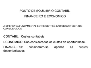 PONTO DE EQUILIBRIO CONTABIL,  FINANCEIRO E ECONOMICO  A DIFERENÇA FUNDAMENTAL ENTRE OS TRÊS SÃO OS CUSTOS FIXOS CONSIDERADOS CONTÁBIL:  Custos contábeis ECONOMICO: São considerados os custos de oportunidade. FINANCEIRO: consideram-se apenas as custos desembolsados   