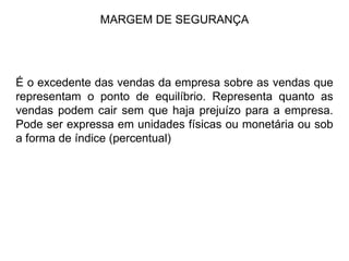 MARGEM DE SEGURANÇA É o excedente das vendas da empresa sobre as vendas que representam o ponto de equilíbrio. Representa quanto as vendas podem cair sem que haja prejuízo para a empresa. Pode ser expressa em unidades físicas ou monetária ou sob a forma de índice (percentual) 