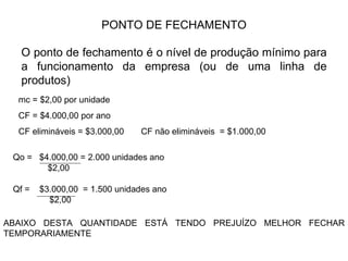 PONTO DE FECHAMENTO O ponto de fechamento é o nível de produção mínimo para a funcionamento da empresa (ou de uma linha de produtos) mc = $2,00 por unidade CF = $4.000,00 por ano  CF elimináveis = $3.000,00  CF não elimináveis  = $1.000,00  Qo =  $4.000,00 = 2.000 unidades ano  $2,00 Qf =  $3.000,00  = 1.500 unidades ano  $2,00 ABAIXO DESTA QUANTIDADE ESTÁ TENDO PREJUÍZO MELHOR FECHAR TEMPORARIAMENTE 