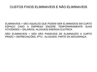 CUSTOS FIXOS ELIMINAVEIS E NÃO ELIMINAVEIS ELIMINAVEIS = SÃO AQUELES QUE PODEM SER ELIMINADOS EM CURTO ESPAÇO CASO A EMPRESA ENCERE TEMPORARIAMENTE SUAS ATIVIDADES = SALARIOS, ALUGUEIS ENERGIA ELETRICA NÃO ELIMINAVEIS = NÃO SÃO PASSIVEIS DE ELIMINAÇÃO A CURTO PRAZO = DEPRECIAÇÕES, IPTU , ALUGUEIS, PARTE DA SEGURANÇA.  