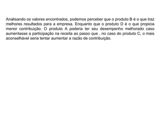 Analisando os valores encontrados, podemos perceber que o produto B é o que traz melhores resultados para a empresa. Enquanto que o produto D é o que propicia menor contribuição. O produto A poderia ter seu desempenho melhorado caso aumentasse a participação na receita ao passo que , no caso do produto C, o mais aconselhável seria tentar aumentar a razão de contribuição. 