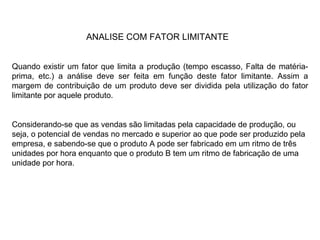 ANALISE COM FATOR LIMITANTE Quando existir um fator que limita a produção (tempo escasso, Falta de matéria-prima, etc.) a análise deve ser feita em função deste fator limitante. Assim a margem de contribuição de um produto deve ser dividida pela utilização do fator limitante por aquele produto. Considerando-se que as vendas são limitadas pela capacidade de produção, ou seja, o potencial de vendas no mercado e superior ao que pode ser produzido pela empresa, e sabendo-se que o produto A pode ser fabricado em um ritmo de três unidades por hora enquanto que o produto B tem um ritmo de fabricação de uma unidade por hora. 