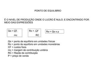 PONTO DE EQUILIBRIO É O NIVEL DE PRODUÇÃO ONDE O LUCRO É NULO. E ENCONTRADO POR MEIO DAS EXPRESSÕES Qo = CF mc  Ro =  CF RC Ro = Qo x p Qo = ponto de equilíbrio em unidades físicas Ro = ponto de equilíbrio em unidades monetárias CF = custos fixos mc = margem de contribuição unitária RC = Razão de contribuição P = preço de venda 