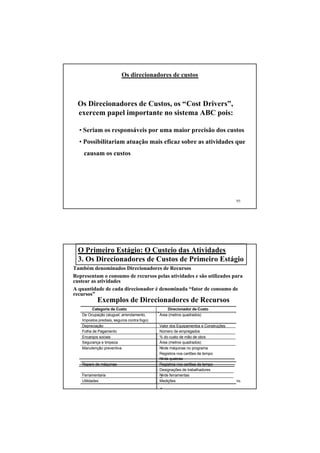 Os direcionadores de custos



 Os Direcionadores de Custos, os “Cost Drivers”,
 exercem papel importante no sistema ABC pois:

  • Seriam os responsáveis por uma maior precisão dos custos
  • Possibilitariam atuação mais eficaz sobre as atividades que
    causam os custos




                                                                                    95




  O Primeiro Estágio: O Custeio das Atividades
  3. Os Direcionadores de Custos de Primeiro Estágio
Também denominados Direcionadores de Recursos
Representam o consumo de recursos pelas atividades e são utilizados para
custear as atividades
A quantidade de cada direcionador é denominada “fator de consumo de
recursos”
           Exemplos de Direcionadores de Recursos
         Categoria de Custo                      Direcionador de Custo
   De Ocupação (aluguel, arrendamento,       Área (metros quadrados)
   Impostos prediais, seguros contra fogo)
   Depreciação                               Valor dos Equipamentos e Construções
   Folha de Pagamento                        Número de empregados
   Encargos sociais                          % do custo de mão de obra
   Segurança e limpeza                       Área (metros quadrados)
   Manutenção preventiva                     Node máquinas no programa
                                             Registros nos cartões de tempo
                                             Node quebras
   Reparo de máquinas                        Registros nos cartões de tempo
                                             Designações de trabalhadores
   Ferramentaria                             Node ferramentas
   Utilidades                                Medições                               96
 