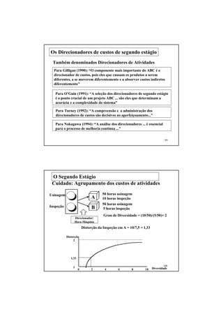 Os Direcionadores de custos de segundo estágio
 Também denominados Direcionadores de Atividades
  Para Gilligan (1990): “O componente mais importante do ABC é o
  direcionador de custos, pois eles que causam os produtos a serem
  diferentes, a se moverem diferentemente e a absorver custos indiretos
  diferentemente”

   Para O’Guin (1991): “A seleção dos direcionadores de segundo estágio
   é o ponto crucial de um projeto ABC ... são eles que determinam a
   acurácia e a complexidade do sistema”

   Para Turney (1992): “A compreensão e a administração dos
   direcionadores de custos são decisivos ao aperfeiçoamento...”

   Para Nakagawa (1994): “A análise dos direcionadores ... é essencial
   para o processo de melhoria contínua ...”


                                                                               99




 O Segundo Estágio
 Cuidado: Agrupamento dos custos de atividades

Usinagem                             50 horas usinagem
                               A     10 horas inspeção
                                     50 horas usinagem
Inspeção                       B     5 horas inspeção
                                      Grau de Diversidade = (10/50)/(5/50)= 2
                Direcionador:
                Hora-Máquina
                         Distorção da Inspeção em A = 10/7,5 = 1,33

           Distorção
                2




              1,33

                                                                              100
               1                                                      Diversidade
                     0         2       4       6       8        10
 