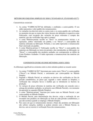 MÉTODO DO ESQUEMA SIMPLES OU SISO (“STANDARD-IN, STANDARD-OUT”)
Características essenciais
1. As contas “FABRICAÇÃO”são debitadas e creditadas a custos-padrão. O seu
saldo representa o valor padrão dos remanescentes;
2. As variações (ou desvios) entre os custos reais e os custos-padrão são verificadas
no momento em que os custos dos vários factores são debitados à respectiva conta
Fabricação, com excepção das variações de preço referentes à compra das
matérias, que são verificadas logo após a compra;
3. A conta Matérias-primas recolhe no “Deve” os remanescentes iniciais e as
aquisições, ambos valorizados em padrão, e no “Haver”, o custo-padrão das
matérias utilizadas na fabricação. Portanto, o seu saldo representa o remanescente
final valorizado em padrão;
4. A conta Matérias-primas C/ Fabricação recolhe no “Deve” o custo-padrão dos
materiais em fabricação no início do período e dos introduzidos na fabricação; no
“Haver”, o custo-padrão dos produtos acabados em contraposição ao débito da
Conta Produtos Acabados. O saldo representa o remanescewnte das matérias em
fabricação.
CONFRONTO ENTRE OS DOIS MÉTODOS (AISO E SISO)
As diferenças significativas existentes entre os dois métodos podem-se resumir assim:
1. As contas “FABRICAÇÃO” funcionam por custos reais (“Deve”) e custos-padrão
(“Haver”) no Método Parcial, e unicamente por custos-padrão no Método
Simples;
2. Segundo o Método Parcial, as variações ou desvios são verificados no fim do
período contabilístico, ao passo que, segundo o outro método (o Simples), a
verificação das variações faz-se à medida que se introduzem os factores na
produção.
3. As variaçes de preço referentes às matérias são verificadas em conexão com a
entrega dos produtos acabados, no primeiro caso (Método Parcial), e no momento
da aquisição no segundo (Método Simples);
4. A conta “Matérias-primas” funciona por custos reais no Método Parcial, e por
custos-padrão no Método Simples;
5. O Método Parcial, para determinação dos desvios, exige a realização de um
inventário dos produtos em fabricação no fiom de cada período contabilístico, o
que não acontece quando se emprega o Método Simples;
6. Nos casos em que os remanescentes iniciais e finais dos produtos em fabricação
não sofrem variações, também se podem calcular com o Método Parcial, os
desvios, sem se recorrer à verificação física dos remanescentes;
Custos Básicos
- Custos Padrões
11
 