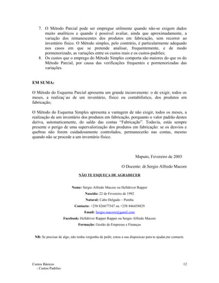 7. O Método Parcial pode ser empregue utilmente quando não-se exigem dados
muito analíticos e quando é possível avaliar, ainda que aproximadamente, a
variação dos remanescentes dos produtos em fabricação, sem recorrer ao
inventário físico. O Método simples, pelo contrário, é particularmente adequado
nos casos em que se pretende analisar, frequentemente, e de modo
pormenorizado, as variações entre os custos reais e os custos-padrões;
8. Os custos que o emprego do Método Simples comporta são maiores do que os do
Método Parcial, por causa das verificações frequentes e pormenorizadas das
variações.
EM SUMA:
O Método do Esquema Parcial apresenta um grande inconvenente: o de exigir, todos os
meses, a realizaç`ao de um inventário, físico ou contabilístico, dos produtos em
fabricação;
O Método do Esquema Simples apresenta a vantagem de não exigir, todos os meses, a
realização de um inventário dos produtos em fabricação, porquanto o valor padrão destes
deriva, automaticamente, do saldo das contas “Fabricação”. Todavia, estás sempre
presente o perigo de uma supervalorização dos produtos em fabricação: se os desvios e
quebras não forem cuidadosamente controlados, permanecerão nas contas, mesmo
quando não se procede a um inventário físico.
Maputo, Fevereiro de 2003
O Docente: dr.Sergio Alfredo Macore
NÃO TE ESQUEÇA DE AGRADECER
Nome: Sérgio Alfredo Macore ou Helldriver Rapper
Nascido: 22 de Fevereiro de 1992
Natural: Cabo Delgado – Pemba
Contacto: +258 826677547 ou +258 846458829
Email: Sergio.macore@gamil.com
Facebook: Helldriver Rapper Rapper ou Sergio Alfredo Macore
Formação: Gestão de Empresas e Finanças
NB: Se precisar de algo, não tenha vergonha de pedir, estou a sua disposicao para te ajudar,me contacte.
Custos Básicos
- Custos Padrões
12
 