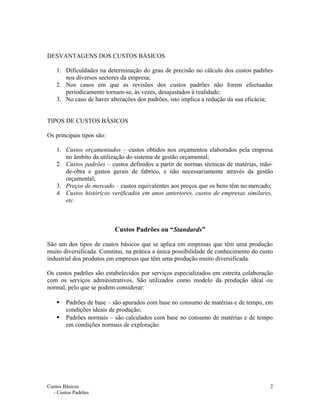 DESVANTAGENS DOS CUSTOS BÁSICOS
1. Dificuldades na determinação do grau de precisão no cálculo dos custos padrões
nos diversos sectores da empresa;
2. Nos casos em que as revisões dos custos padrões não forem efectuadas
periodicamente tornam-se, às vezes, desajustados à realidade;
3. No caso de haver alterações dos padrões, isto implica a redução da sua eficácia;
TIPOS DE CUSTOS BÁSICOS
Os principais tipos são:
1. Custos orçamentados – custos obtidos nos orçamentos elaborados pela empresa
no âmbito da utilização do sistema de gestão orçamental;
2. Custos padrões – custos definidos a partir de normas técnicas de matérias, mão-
de-obra e gastos gerais de fabrico, e não necessariamente através da gestão
orçamental;
3. Preços de mercado – custos equivalentes aos preços que os bens têm no mercado;
4. Custos históricos verificados em anos anteriores, custos de empresas similares,
etc.
Custos Padrões ou “Standards”
São um dos tipos de cuatos básicos que se aplica em empresas que têm uma produção
muito diversificada. Constitui, na prática a única possibilidade de conhecimento do custo
industrial dos produtos em empresas que têm uma produção muito diversificada.
Os custos padrões são estabelecidos por serviços especializados em estreita colaboração
com os serviços administrativos. São utilizados como modelo da produção ideal ou
normal, pelo que se podem considerar:
 Padrões de base – são apurados com base no consumo de matérias e de tempo, em
condições ideais de produção;
 Padrões normais – são calculados com base no consumo de matérias e de tempo
em condições normais de exploração.
Custos Básicos
- Custos Padrões
2
 