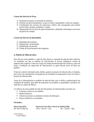 Causas dos Desvios de Preço
1) Flutuação de preços no mercado de matérias;
2) Políticas de aprovisionamento, no que se refere à quantidade e ritmo de compras;
3) Coordenação dos serviços de comerciais e fabris, não conseguindo uma relação
estável entre compras, produção e vendas;
4) Organização dos serviços de aprovisionamento, admitindo sobrecargas excessivas
de gastos de compra;
Causas dos Desvios de Quantidade
1) Qualidade das matérias;
2) Organização da produção;
3) Qualificação do pessoal;
4) Estado de funcionamento das máquinas.
2. Padrão de Mão-de-obra
Para fins de custos-padrões, a mão-de-obra directa é separada da mão-de-obra indirecta.
As condições em que os padrões de mão-de-obra se devem estabelecer variam de
empresa para empresa. Cada caso exige um estudo pormenorizado dos efectivos, preço de
horas e condições de supervisão da mão-de-obra, os quais hão-de servir de base aos
padrões.
O tipo de controlo efectuado pelas chefias, quanto aos preços de mão-de-obra, é limitado,
pois estes são normalmente consequência do resultado de negociações locais de oferta e
procura de mão-de-obra.
Antes de se determinarem os padrões de mão-de-obra, que se define a padronização das
condições de trabalho, para além da respeitante aos produtos e quantidades a produzir em
cada fase ou ordem de fabrico.
As rubricas do custo-padrão da mão-de-obra podem ser determinadas com base em:
 Contratos colectivos de trabalho;
 Dados históricos;
 Cálculos inerentes às condições normais de laboração;
 Preços arbitrários ou estimados.
Fórmulas:
Desvio total (DT) Desvio de Taxa (DTx) Desvio de eficiênci (DE)
DT=Hr*Tr-Hp*Tp DTx = Hr (Tr – Tp) De = Tp (Hr – Hp)
Custos Básicos
- Custos Padrões
4
 