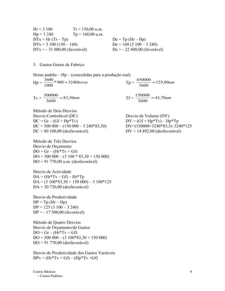 Hr = 3 100 Tr = 150,00 u.m.
Hp = 3 240 Tp = 160,00 u.m.
DTx = Hr (Tr – Tp) De = Tp (Hr – Hp)
DTx = 3 100 (150 – 160) De = 160 (3 100 – 3 240)
DTx = - 31 000,00 (favorável) De = - 22 400,00 (favorável)
3. Gastos Gerais de Fabrico
Horas padrão – Hp – (concedidas para a produção real)
Hp = horas3240900*
1000
3600
= Tp = um00,125
3600
450000
=
Tv = um30,83
3600
300000
= Tf = um70,41
3600
150000
=
Método de Dois Desvios
Desvio Controlável (DC) Desvio de Volume (DV)
DC = Gr – (Gf + Hp*Tv) DV = (Gf + Hp*Tv) – Hp*Tp
DC = 500 000 – (150 000 – 3 240*83,30) DV=(150000+3240*83,3)–3240*125
DC = 80 108,00 (desfavorável) DV = 14 892,00 (desfavorável)
Método de Três Desvios
Desvio de Orçamento
DO = Gr – (Hr*Tv + Gf)
DO = 500 000 – (3 100 * 83,30 + 150 000)
DO = 91 770,00 u.m. (desfavorável)
Desvio de Actividade
DA = (Hr*Tv – Gf) – Hr*Tp
DA = (3 100*83,30 + 150 000) – 3 100*125
DA = 20 730,00 (desfavorável)
Desvio de Produtividade
DP = Tp (Hr – Hp)
DP = 125 (3 100 – 3 240)
DP = - 17 500,00 (favorável)
Método de Quatro Desvios
Desvio de Orçamento/de Gastos
DO = Gr – (Hr*Tv + Gf)
DO = 500 000 – (3 100*83,30 + 150 000)
DO = 91 770,00 (desfavorável)
Desvio de Produtividade dos Gastos Variáveis
DPv = (Hr*Tv + Gf) – (Hp*Tv +Gf)
Custos Básicos
- Custos Padrões
8
 