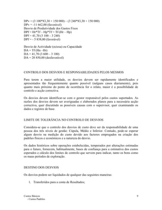 DPv = (3 100*83,30 + 150 000) – (3 240*83,30 + 150 000)
DPv = -11 662,00 (favorável)
Desvio de Produtividade dos Gastos Fixos
DPf = Hr*Tf – Hp*Tf = Tf (Hr – Hp)
DPf = 41,70 (3 100 – 3 240)
DPf = - 5 838,00 (favorável)
Desvio de Actividade (ociosa) ou Capacidade
DA = Tf (Hn –Hr)
DA = 41,70 (3 600 – 3 100)
DA = 20 850,00 (desfavorável)
CONTROLO DOS DESVIOS E RESPONSABILIDADES PELOS MESMOS
Para terem a maior utilidade, os desvios devem ser rapidamente identificados e
apresentados tão frequentemente quanto possível (nalguns casos diariamente), pois
quanto mais próximo do ponto de ocorrência for o relato, maior é a possibilidade de
controlo e acção correctiva.
Os desvios devem identificar-se com o gestor responsável pelos custos suportados. As
razões dos desvios devem ser averiguadas e elaborados planos para a necessária acção
correctiva, quer discutindo as possíveis causas com o supervisor, quer examinando os
dados e registos de base.
LIMITE DE TOLERÂNCIA NO CONTROLO DE DESVIOS
Considera-se que o controlo dos desvios de custo deve ser da responsabilidade de uma
pessoa dos três níveis de gestão: Cúpula, Médio e Inferior. Contudo, pode-se esperar
algum desvio na medição do custo devido aos factores empregados na criação dos
padrões físicos e económicos e a natureza do desvio.
Os dados históricos sobre operações estabelecidas, temperados por alterações estimadas
para o futuro, fornecem, habitualmente, bases de confiança para a estimativa dos custos
esperados e cálculo dos limites de controlo que servem para indicar, tanto os bons como
os maus períodos de exploração.
DESTINO DOS DESVIOS
Os desvios podem ser liquidados de qualquer das seguintes maneiras:
1. Transferidos para a conta de Resultados;
Custos Básicos
- Custos Padrões
9
 
