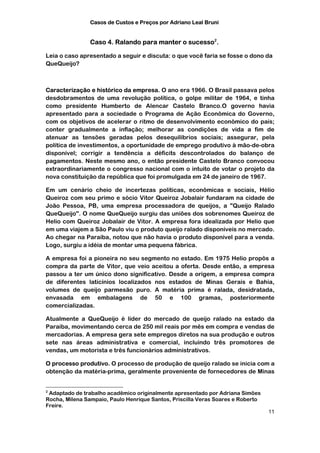 Casos de Custos e Preços por Adriano Leal Bruni


                Caso 4. Ralando para manter o sucesso2.

Leia o caso apresentado a seguir e discuta: o que você faria se fosse o dono da
QueQueijo?



Caracterização e histórico da empresa. O ano era 1966. O Brasil passava pelos
desdobramentos de uma revolução política, o golpe militar de 1964, e tinha
como presidente Humberto de Alencar Castelo Branco.O governo havia
apresentado para a sociedade o Programa de Ação Econômica do Governo,
com os objetivos de acelerar o ritmo de desenvolvimento econômico do país;
conter gradualmente a inflação; melhorar as condições de vida a fim de
atenuar as tensões geradas pelos desequilíbrios sociais; assegurar, pela
política de investimentos, a oportunidade de emprego produtivo à mão-de-obra
disponível; corrigir a tendência a déficits descontrolados do balanço de
pagamentos. Neste mesmo ano, o então presidente Castelo Branco convocou
extraordinariamente o congresso nacional com o intuito de votar o projeto da
nova constituição da república que foi promulgada em 24 de janeiro de 1967.

Em um cenário cheio de incertezas políticas, econômicas e sociais, Hélio
Queiroz com seu primo e sócio Vitor Queiroz Jobalair fundaram na cidade de
João Pessoa, PB, uma empresa processadora de queijos, a "Queijo Ralado
QueQueijo". O nome QueQueijo surgiu das uniões dos sobrenomes Queiroz de
Helio com Queiroz Jobalair de Vitor. A empresa fora idealizada por Helio que
em uma viajem a São Paulo viu o produto queijo ralado disponíveis no mercado.
Ao chegar na Paraíba, notou que não havia o produto disponível para a venda.
Logo, surgiu a idéia de montar uma pequena fábrica.

A empresa foi a pioneira no seu segmento no estado. Em 1975 Helio propôs a
compra da parte de Vitor, que veio aceitou a oferta. Desde então, a empresa
passou a ter um único dono significativo. Desde a origem, a empresa compra
de diferentes laticínios localizados nos estados de Minas Gerais e Bahia,
volumes de queijo parmesão puro. A matéria prima é ralada, desidratada,
envasada em embalagens de 50 e 100 gramas, posteriormente
comercializadas.

Atualmente a QueQueijo é líder do mercado de queijo ralado na estado da
Paraíba, movimentando cerca de 250 mil reais por mês em compra e vendas de
mercadorias. A empresa gera sete empregos diretos na sua produção e outros
sete nas áreas administrativa e comercial, incluindo três promotores de
vendas, um motorista e três funcionários administrativos.

O processo produtivo. O processo de produção de queijo ralado se inicia com a
obtenção da matéria-prima, geralmente proveniente de fornecedores de Minas


2
 Adaptado de trabalho acadêmico originalmente apresentado por Adriana Simões
Rocha, Milena Sampaio, Paulo Henrique Santos, Priscilla Veras Soares e Roberto
Freire.
                                                                                 11
 