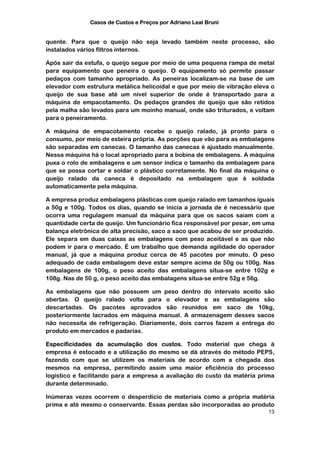 Casos de Custos e Preços por Adriano Leal Bruni


quente. Para que o queijo não seja levado também neste processo, são
instalados vários filtros internos.

Após sair da estufa, o queijo segue por meio de uma pequena rampa de metal
para equipamento que peneira o queijo. O equipamento só permite passar
pedaços com tamanho apropriado. As peneiras localizam-se na base de um
elevador com estrutura metálica helicoidal e que por meio de vibração eleva o
queijo de sua base até um nível superior de onde é transportado para a
máquina de empacotamento. Os pedaços grandes de queijo que são retidos
pela malha são levados para um moinho manual, onde são triturados, e voltam
para o peneiramento.

A máquina de empacotamento recebe o queijo ralado, já pronto para o
consumo, por meio de esteira própria. As porções que vão para as embalagens
são separadas em canecas. O tamanho das canecas é ajustado manualmente.
Nessa máquina há o local apropriado para a bobina de embalagens. A máquina
puxa o rolo de embalagens e um sensor indica o tamanho da embalagem para
que se possa cortar e soldar o plástico corretamente. No final da máquina o
queijo ralado da caneca é depositado na embalagem que é soldada
automaticamente pela máquina.

A empresa produz embalagens plásticas com queijo ralado em tamanhos iguais
a 50g e 100g. Todos os dias, quando se inicia a jornada de é necessário que
ocorra uma regulagem manual da máquina para que os sacos saiam com a
quantidade certa de queijo. Um funcionário fica responsável por pesar, em uma
balança eletrônica de alta precisão, saco a saco que acabou de ser produzido.
Ele separa em duas caixas as embalagens com peso aceitável e as que não
podem ir para o mercado. É um trabalho que demanda agilidade do operador
manual, já que a máquina produz cerca de 45 pacotes por minuto. O peso
adequado de cada embalagem deve estar sempre acima de 50g ou 100g. Nas
embalagens de 100g, o peso aceito das embalagens situa-se entre 102g e
108g. Nas de 50 g, o peso aceito das embalagens situa-se entre 52g e 56g.

As embalagens que não possuem um peso dentro do intervalo aceito são
abertas. O queijo ralado volta para o elevador e as embalagens são
descartadas. Os pacotes aprovados são reunidos em saco de 10kg,
posteriormente lacrados em máquina manual. A armazenagem desses sacos
não necessita de refrigeração. Diariamente, dois carros fazem a entrega do
produto em mercados e padarias.

Especificidades da acumulação dos custos. Todo material que chega à
empresa é estocado e a utilização do mesmo se dá através do método PEPS,
fazendo com que se utilizem os materiais de acordo com a chegada dos
mesmos na empresa, permitindo assim uma maior eficiência do processo
logístico e facilitando para a empresa a avaliação do custo da matéria prima
durante determinado.

Inúmeras vezes ocorrem o desperdício de materiais como a própria matéria
prima e até mesmo o conservante. Essas perdas são incorporadas ao produto
                                                                          13
 