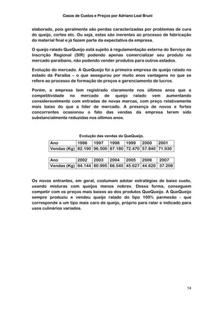 Casos de Custos e Preços por Adriano Leal Bruni


elaborado, pois geralmente são perdas caracterizadas por problemas de cura
do queijo, cortes etc. Ou seja, estas são inerentes ao processo de fabricação
do material final e já fazem parte da expectativa da empresa.

O queijo ralado QueQueijo está sujeito à regulamentação externa do Serviço de
Inscrição Regional (SIR) podendo apenas comercializar seu produto no
mercado paraibano, não podendo vender produtos para outros estados.

Evolução do mercado. A QueQueijo foi a primeira empresa de queijo ralado no
estado da Paraíba – o que assegurou por muito anos vantagens no que se
refere ao processo de formação de preços e gerenciamento de lucros.

Porém, a empresa tem registrado claramente nos últimos anos que a
competitividade no mercado de queijo ralado vem aumentando
consideravelmente com entradas de novas marcas, com preço relativamente
mais baixo do que a líder de mercado. A presença de novos e fortes
concorrentes ocasionou o fato das vendas da empresa terem sido
substancialmente reduzidas nos últimos anos.



                      Evolução das vendas da QueQueijo.
        Ano         1996   1997   1998   1999   2000   2001
        Vendas (Kg) 82.190 96.500 87.180 72.470 57.840 71.930

        Ano         2002   2003   2004   2005   2006   2007
        Vendas (Kg) 94.144 80.995 66.545 45.627 44.620 37.208


Os novos entrantes, em geral, costumam adotar estratégias de baixo custo,
usando misturas com queijos menos nobres. Dessa forma, conseguem
competir com os preços mais baixos ao dos produtos QueQueijo. A QueQueijo
sempre produziu e vendeu queijo ralado do tipo 100% parmesão - que
corresponde a um tipo mais caro de queijo, próprio para ralar e indicado para
usos culinários variados.




                                                                          14
 