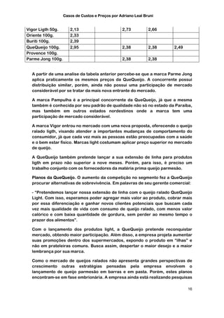 Casos de Custos e Preços por Adriano Leal Bruni


Vigor Ligth 50g.      2,13                       2,73          2,66
Oriente 100g.         2,33
Buriti 100g.          2,39
QueQueijo 100g.       2,95                       2,38          2,38   2,49
Provence 100g.
Parme Jong 100g.                                 2,38          2,38


  A partir de uma analise da tabela anterior percebe-se que a marca Parme Jong
  aplica praticamente os mesmos preços da QueQueijo. A concorrente possui
  distribuição similar, porém, ainda não possui uma participação de mercado
  considerável por se tratar da mais nova entrante do mercado.

  A marca Pampulha é a principal concorrente da QueQueijo, já que a mesma
  também é conhecida por seu padrão de qualidade não só no estado da Paraíba,
  mas também em outros estados nordestinos onde a marca tem uma
  participação de mercado considerável.

  A marca Vigor entrou no mercado com uma nova proposta, oferecendo o queijo
  ralado ligth, visando atender a importantes mudanças de comportamento do
  consumidor, já que cada vez mais as pessoas estão preocupadas com a saúde
  e o bem estar físico. Marcas light costumam aplicar preço superior no mercado
  de queijo.

  A QueQueijo também pretende lançar a sua extensão de linha para produtos
  ligth em prazo não superior a nove meses. Porém, para isso, é preciso um
  trabalho conjunto com os fornecedores da matéria prima queijo parmesão.

  Planos da QueQueijo. O aumento da competição no segmento fez a QueQueijo
  procurar alternativas de sobrevivência. Em palavras de seu gerente comercial:

  - “Pretendemos lançar nossa extensão de linha com o queijo ralado QueQueijo
  Light. Com isso, esperamos poder agregar mais valor ao produto, cobrar mais
  por essa diferenciação e ganhar novos clientes potenciais que buscam cada
  vez mais qualidade de vida com consumo de queijo ralado, com menos valor
  calórico e com baixa quantidade de gordura, sem perder ao mesmo tempo o
  prazer dos alimentos”.

  Com o lançamento dos produtos light, a QueQueijo pretende reconquistar
  mercado, obtendo maior participação. Além disso, a empresa projeta aumentar
  suas promoções dentro dos supermercados, expondo o produto em “ilhas” e
  não em prateleiras comuns. Busca assim, despertar o maior desejo e a maior
  lembrança por sua marca.

  Como o mercado de queijos ralados não apresenta grandes perspectivas de
  crescimento outras estratégias pensadas pela empresa envolvem o
  lançamento de queijo parmesão em barras e em pasta. Porém, estes planos
  encontram-se em fase embrionária. A empresa ainda está realizando pesquisas

                                                                             16
 