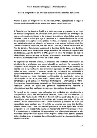 Casos de Custos e Preços por Adriano Leal Bruni


    Caso 5. Diagnósticos da América: o Imperativo da Escala e do Escopo



Analise o caso da Diagnósticos da América, DASA, apresentado a seguir e
discuta: qual a importância da gestão dos gastos para a empresa.



A Diagnósticos da América, DASA, é a maior empresa prestadora de serviços
de medicina diagnóstica da América Latina, oferecendo mais de 3.000 tipos de
exames de análises clínicas e de imagem. A medicina diagnóstica pode ser
definida como a ponte que liga a pesquisa e o desenvolvimento de testes
diagnósticos à sua aplicação na prática médica. A empresa está presente em
seis estados brasileiros, atuando por meio de onze marcas distintas: Club DA,
Delboni Auriemo e Lavoisier, em São Paulo; Club DA, Lâmina e Bronstein, no
Rio de Janeiro; Frischmann Aisengart e Curitiba Santa Casa, em Curitiba;
Pasteur e MedLabor, em Brasília; Image Memorial em Salvador e LapbPasteur
em Fortaleza. A partir de 2005, a DASA passou a atuar no mercado de apoio a
laboratórios, através da marca Alvaro, processando amostras coletadas por
mais de 2.000 laboratórios clientes em todo o Brasil.

No segmento de análises clínicas, as amostras são coletadas nas unidades de
atendimento e analisadas em cinco laboratórios centrais. No segmento de
diagnósticos por imagem, os exames são avaliados e laudados por médicos de
acordo com a especialidade. Este sistema de operação da DASA garante, para
todas as suas marcas, o mesmo padrão de excelência em qualidade e
comprometimento em exames. Para assegurar e comprovar esta qualidade, a
DASA buscou as mais rigorosas certificações de qualidade, como as
certificações da ISO 9001, ISO 14001, OHSAS 18001 e INMETRO (2000) e as
acreditações pelo College of American Pathologists – CAP (2003) e PALC -
Programa de Acreditação de Laboratórios Clínicos da Sociedade Brasileira de
Patologia Clínica, as quais lhe garantem reconhecimento nacional e
internacional quanto à qualidade em serviços de medicina diagnóstica.

As amostras de exames são coletadas em unidades de atendimento e
transportadas para três laboratórios centrais, onde são processadas: (a)
Barueri, São Paulo desde 1996: Com 3,5 mil metros quadrados de área, tem
capacidade para realizar até 2,5 milhões de exames por mês; (b) Rio de
Janeiro, Rio de Janeiro desde 2001: Com 930 metros quadrados de área, tem
capacidade para realizar até 1,5 milhão de exames por mês; (c) Curitiba,
Paraná desde 2004: Com 150 metros quadrados de área, opera em caráter
temporário e tem capacidade atual para realizar até 200.000 exames por mês.
É providenciada a cuidadosa filtragem do ar nos laboratórios centrais e são
mantidos altos padrões de qualidade de higiene, condizentes com os padrões
determinados pelos processos de certificação brasileira e internacional que a
empresa recebeu.


                                                                          18
 