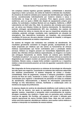 Casos de Custos e Preços por Adriano Leal Bruni


Um complexo sistema logístico garante agilidade, confiabilidade e absoluta
segurança a todo o processo, da coleta do material à retirada dos resultados.
As amostras de material coletado para exames são identificadas por código de
barras, acondicionadas individualmente por moderno sistema a vácuo e
monitoradas ao longo de todo o processo. Para alguns poucos exames
esotéricos, para os quais a DASA não dispõe de equipamento próprio para
análise, foi contratado o Instituto Nichols em Los Angeles, California, e ARUP
Laboratories em Salt Lake City, Utah. As amostras são enviadas para exame
por via aérea aos Estados Unidos da América diariamente. Os laboratórios
centrais entregam aproximadamente 85% dos resultados dos exames de
análise clínicas de rotina no mesmo dia em que as respectivas amostras são
coletadas, podendo entregar resultados mais rapidamente em situação de
emergência. Nos laboratórios localizados em hospitais, são processados
resultados 24 horas por dia para atender à demanda do hospital, e entregues
os resultados diretamente ao médico responsável.

Os exames de imagem são realizados nas unidades de atendimento. Os
resultados geralmente consistem na imagem gerada, acompanhada de um
laudo preparado por médicos que são sócios ou funcionários de clínicas
médicas especializadas que foram contratados para a prestação destes
serviços. Embora as imagens possam ser transmitidas digitalmente para a
análise das referidas clínicas médicas especializadas, as imagens e os laudos
são entregues fisicamente ao cliente. Existe um sistema para identificar
"resultados de pânico", nos quais os exames de análises clínicas ou exames de
diagnósticos por imagem revelem um quadro que requeira cuidados médicos
imediatos. Nesses casos, a equipe tenta contatar o paciente ou o respectivo
médico o mais brevemente possível, ao invés de aguardar o paciente retirar os
resultados.

São integrados de forma progressiva os sistemas de tecnologia de informação
que dão apoio aos negócios, conectando os sistemas das empresas adquiridas
aos sistemas preexistentes. O sistema integrado de contas a receber,
contabilidade, folha de pagamento, compras e estoques possibilita a gestão
precisa de fluxo de caixa, recebíveis e contas a pagar. É usado um sistema
centralizado para registrar o atendimento de pacientes em todas as unidades
de atendimento. Adicionalmente, o Sistema de Informações Laboratoriais
interliga os três laboratórios centrais, facilitando a colaboração entre os
membros da equipe de profissionais.

A empresa dispõe de centros de atendimento telefônico (call centers) em São
Paulo e Rio de Janeiro, nos quais os operadores ajudam os pacientes a
agendar exames, respondem a perguntas sobre procedimentos de exames,
divulgam resultados aos médicos e ligam para os pacientes para confirmar
reservas de agenda. Em Curitiba, um pequeno call center é utilizado para
suporte operacional da marca Curitiba Santa Casa. Além dos call centers,
existe uma linha especial, atendida por médicos, para auxiliar outros médicos a
analisar e interpretar os resultados de nossos exames.

                                                                            19
 