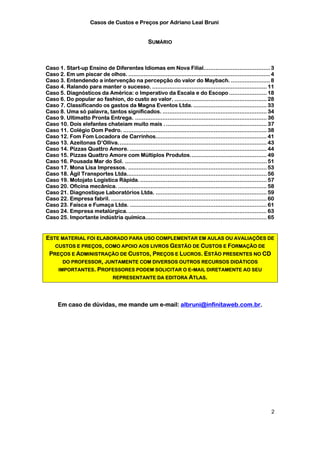 Casos de Custos e Preços por Adriano Leal Bruni


                                                     SUMÁRIO



Caso 1. Start-up Ensino de Diferentes Idiomas em Nova Filial....................................... 3
Caso 2. Em um piscar de olhos. ................................................................................... 4
Caso 3. Entendendo a intervenção na percepção do valor do Maybach. ....................... 8
Caso 4. Ralando para manter o sucesso. ................................................................... 11
Caso 5. Diagnósticos da América: o Imperativo da Escala e do Escopo ...................... 18
Caso 6. Do popular ao fashion, do custo ao valor. ...................................................... 28
Caso 7. Classificando os gastos da Magna Eventos Ltda. ........................................... 33
Caso 8. Uma só palavra, tantos significados. ............................................................. 34
Caso 9. Ultimatto Pronta Entrega. ............................................................................. 36
Caso 10. Dois elefantes chateiam muito mais . ........................................................... 37
Caso 11. Colégio Dom Pedro. .................................................................................... 38
Caso 12. Fom Fom Locadora de Carrinhos................................................................. 41
Caso 13. Azeitonas D’Olliva....................................................................................... 43
Caso 14. Pizzas Quattro Amore. ................................................................................ 44
Caso 15. Pizzas Quattro Amore com Múltiplos Produtos............................................. 49
Caso 16. Pousada Mar do Sol. ................................................................................... 51
Caso 17. Mona Lisa Impressos. ................................................................................. 53
Caso 18. Ágil Transportes Ltda.................................................................................. 56
Caso 19. Motojato Logística Rápida. .......................................................................... 57
Caso 20. Oficina mecânica. ....................................................................................... 58
Caso 21. Diagnostique Laboratórios Ltda. ................................................................. 59
Caso 22. Empresa fabril. ........................................................................................... 60
Caso 23. Faísca e Fumaça Ltda. ................................................................................ 61
Caso 24. Empresa metalúrgica. ................................................................................. 63
Caso 25. Importante indústria química....................................................................... 65


ESTE MATERIAL FOI ELABORADO PARA USO COMPLEMENTAR EM AULAS OU AVALIAÇÕES DE
   CUSTOS E PREÇOS, COMO APOIO AOS LIVROS GESTÃO DE CUSTOS E FORMAÇÃO DE
 PREÇOS E ADMINISTRAÇÃO DE CUSTOS, PREÇOS E LUCROS. ESTÃO PRESENTES NO CD
      DO PROFESSOR, JUNTAMENTE COM DIVERSOS OUTROS RECURSOS DIDÁTICOS
    IMPORTANTES. PROFESSORES PODEM SOLICITAR O E-MAIL DIRETAMENTE AO SEU
                       REPRESENTANTE DA EDITORA ATLAS.




      Em caso de dúvidas, me mande um e-mail: albruni@infinitaweb.com.br.




                                                                                                                     2
 