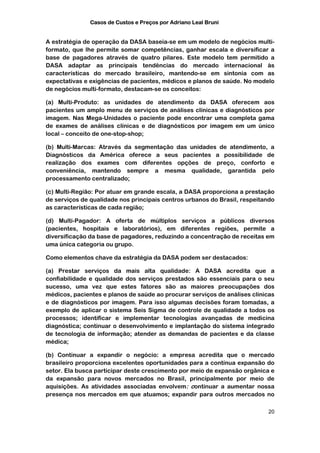 Casos de Custos e Preços por Adriano Leal Bruni


A estratégia de operação da DASA baseia-se em um modelo de negócios multi-
formato, que lhe permite somar competências, ganhar escala e diversificar a
base de pagadores através de quatro pilares. Este modelo tem permitido a
DASA adaptar as principais tendências do mercado internacional às
características do mercado brasileiro, mantendo-se em sintonia com as
expectativas e exigências de pacientes, médicos e planos de saúde. No modelo
de negócios multi-formato, destacam-se os conceitos:

(a) Multi-Produto: as unidades de atendimento da DASA oferecem aos
pacientes um amplo menu de serviços de análises clínicas e diagnósticos por
imagem. Nas Mega-Unidades o paciente pode encontrar uma completa gama
de exames de análises clínicas e de diagnósticos por imagem em um único
local – conceito de one-stop-shop;

(b) Multi-Marcas: Através da segmentação das unidades de atendimento, a
Diagnósticos da América oferece a seus pacientes a possibilidade de
realização dos exames com diferentes opções de preço, conforto e
conveniência, mantendo sempre a mesma qualidade, garantida pelo
processamento centralizado;

(c) Multi-Região: Por atuar em grande escala, a DASA proporciona a prestação
de serviços de qualidade nos principais centros urbanos do Brasil, respeitando
as características de cada região;

(d) Multi-Pagador: A oferta de múltiplos serviços a públicos diversos
(pacientes, hospitais e laboratórios), em diferentes regiões, permite a
diversificação da base de pagadores, reduzindo a concentração de receitas em
uma única categoria ou grupo.

Como elementos chave da estratégia da DASA podem ser destacados:

(a) Prestar serviços da mais alta qualidade: A DASA acredita que a
confiabilidade e qualidade dos serviços prestados são essenciais para o seu
sucesso, uma vez que estes fatores são as maiores preocupações dos
médicos, pacientes e planos de saúde ao procurar serviços de análises clínicas
e de diagnósticos por imagem. Para isso algumas decisões foram tomadas, a
exemplo de aplicar o sistema Seis Sigma de controle de qualidade a todos os
processos; identificar e implementar tecnologias avançadas de medicina
diagnóstica; continuar o desenvolvimento e implantação do sistema integrado
de tecnologia de informação; atender as demandas de pacientes e da classe
médica;

(b) Continuar a expandir o negócio: a empresa acredita que o mercado
brasileiro proporciona excelentes oportunidades para a contínua expansão do
setor. Ela busca participar deste crescimento por meio de expansão orgânica e
da expansão para novos mercados no Brasil, principalmente por meio de
aquisições. As atividades associadas envolvem: continuar a aumentar nossa
presença nos mercados em que atuamos; expandir para outros mercados no

                                                                           20
 