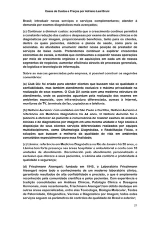 Casos de Custos e Preços por Adriano Leal Bruni


Brasil; introduzir novos serviços e serviços complementares; atender à
demanda por exames diagnósticos mais avançados;

(c) Continuar a diminuir custos: acredita que o crescimento contínuo permitirá
a constante redução dos custos e despesas por exame de análises clínicas e de
diagnósticos por imagem, proporcionando benefícios, tanto para os clientes,
dentre os quais pacientes, médicos e planos de saúde, como para os
acionistas. As atividades envolvem: manter nossa posição de prestador de
serviços de baixo custo. Pretendemos continuar a explorar crescentes
economias de escala, à medida que continuamos a expandir nossas operações
por meio de crescimento orgânico e de aquisições em cada um de nossos
segmentos de negócios; aumentar eficiência através de processos gerenciais,
de logística e tecnologia de informação.

Sobre as marcas gerenciadas pela empresa, é possível construir os seguintes
comentários:

(a) Club DA: foi criado para atender clientes que buscam não só qualidade e
confiabilidade, mas também atendimento exclusivo e máxima privacidade na
realização de seus exames. O Club DA conta com uma moderna estrutura de
atendimento, onde os pacientes aguardam pela realização dos exames em
ambientes especiais, com infra-estrutura diferenciada, acesso à Internet,
monitores de TV, terminais de fax, copiadoras e telefonia.

(b) Delboni Auriemo: com unidades em São Paulo e Curitiba, Delboni Auriemo é
referência em Medicina Diagnóstica há 44 anos. O Delboni Auriemo foi o
pioneiro a oferecer ao paciente a conveniência de realizar exames de análises
clínicas e de diagnósticos por imagem em uma mesma unidade e hoje coloca à
disposição de seus clientes serviços diferenciados realizados por equipes
multidisciplinares, como Oftalmologia Diagnóstica, e Reabilitação Física, e
soluções que buscam a melhoria da qualidade de vida em ambientes
concebidos especialmente para essa finalidade;

(c) Lâmina: referência em Medicina Diagnóstica no Rio de Janeiro há 26 anos, o
Lâmina tem forte presença nas áreas hospitalar e ambulatorial e conta com 18
unidades de atendimento. Reconhecido pelo atendimento personalizado e
exclusivo que oferece a seus pacientes, o Lâmina alia conforto e praticidade à
qualidade e segurança;

(d) Frischmann Aisengart: fundado em 1945, o Laboratório Frischmann
Aisengart reúne todo o conhecimento de um moderno laboratório clínico,
garantindo resultados de alta confiabilidade e precisão, o que é amplamente
reconhecido pela comunidade científica e pelos pacientes. Com experiência e
tradição consolidadas em Análises Clínicas, Patologia Clínica e Dosagens
Hormonais, mais recentemente, Frischmann Aisengart tem obtido destaque em
outras áreas especializadas, entre elas Toxicologia, Biologia Molecular, Testes
de Paternidade, Citogenética, Vacinas e Diagnóstico por Imagem; todos estes
serviços seguem os parâmetros de controles de qualidade do Brasil e exterior;

                                                                            21
 