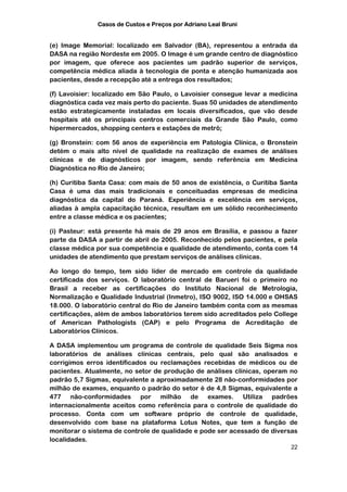 Casos de Custos e Preços por Adriano Leal Bruni


(e) Image Memorial: localizado em Salvador (BA), representou a entrada da
DASA na região Nordeste em 2005. O Image é um grande centro de diagnóstico
por imagem, que oferece aos pacientes um padrão superior de serviços,
competência médica aliada à tecnologia de ponta e atenção humanizada aos
pacientes, desde a recepção até a entrega dos resultados;

(f) Lavoisier: localizado em São Paulo, o Lavoisier consegue levar a medicina
diagnóstica cada vez mais perto do paciente. Suas 50 unidades de atendimento
estão estrategicamente instaladas em locais diversificados, que vão desde
hospitais até os principais centros comerciais da Grande São Paulo, como
hipermercados, shopping centers e estações de metrô;

(g) Bronstein: com 56 anos de experiência em Patologia Clínica, o Bronstein
detém o mais alto nível de qualidade na realização de exames de análises
clínicas e de diagnósticos por imagem, sendo referência em Medicina
Diagnóstica no Rio de Janeiro;

(h) Curitiba Santa Casa: com mais de 50 anos de existência, o Curitiba Santa
Casa é uma das mais tradicionais e conceituadas empresas de medicina
diagnóstica da capital do Paraná. Experiência e excelência em serviços,
aliadas à ampla capacitação técnica, resultam em um sólido reconhecimento
entre a classe médica e os pacientes;

(i) Pasteur: está presente há mais de 29 anos em Brasília, e passou a fazer
parte da DASA a partir de abril de 2005. Reconhecido pelos pacientes, e pela
classe médica por sua competência e qualidade de atendimento, conta com 14
unidades de atendimento que prestam serviços de análises clínicas.

Ao longo do tempo, tem sido líder de mercado em controle da qualidade
certificada dos serviços. O laboratório central de Barueri foi o primeiro no
Brasil a receber as certificações do Instituto Nacional de Metrologia,
Normalização e Qualidade Industrial (Inmetro), ISO 9002, ISO 14.000 e OHSAS
18.000. O laboratório central do Rio de Janeiro também conta com as mesmas
certificações, além de ambos laboratórios terem sido acreditados pelo College
of American Pathologists (CAP) e pelo Programa de Acreditação de
Laboratórios Clínicos.

A DASA implementou um programa de controle de qualidade Seis Sigma nos
laboratórios de análises clínicas centrais, pelo qual são analisados e
corrigimos erros identificados ou reclamações recebidas de médicos ou de
pacientes. Atualmente, no setor de produção de análises clínicas, operam no
padrão 5,7 Sigmas, equivalente a aproximadamente 28 não-conformidades por
milhão de exames, enquanto o padrão do setor é de 4,8 Sigmas, equivalente a
477 não-conformidades por milhão de exames. Utiliza padrões
internacionalmente aceitos como referência para o controle de qualidade do
processo. Conta com um software próprio de controle de qualidade,
desenvolvido com base na plataforma Lotus Notes, que tem a função de
monitorar o sistema de controle de qualidade e pode ser acessado de diversas
localidades.
                                                                          22
 