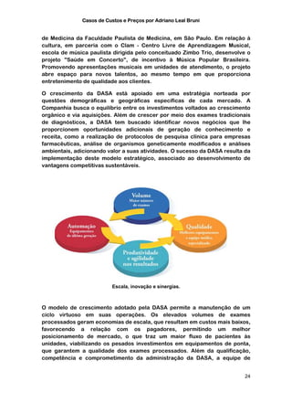 Casos de Custos e Preços por Adriano Leal Bruni


de Medicina da Faculdade Paulista de Medicina, em São Paulo. Em relação à
cultura, em parceria com o Clam - Centro Livre de Aprendizagem Musical,
escola de música paulista dirigida pelo conceituado Zimbo Trio, desenvolve o
projeto "Saúde em Concerto", de incentivo à Música Popular Brasileira.
Promovendo apresentações musicais em unidades de atendimento, o projeto
abre espaço para novos talentos, ao mesmo tempo em que proporciona
entretenimento de qualidade aos clientes.

O crescimento da DASA está apoiado em uma estratégia norteada por
questões demográficas e geográficas específicas de cada mercado. A
Companhia busca o equilíbrio entre os investimentos voltados ao crescimento
orgânico e via aquisições. Além de crescer por meio dos exames tradicionais
de diagnósticos, a DASA tem buscado identificar novos negócios que lhe
proporcionem oportunidades adicionais de geração de conhecimento e
receita, como a realização de protocolos de pesquisa clínica para empresas
farmacêuticas, análise de organismos geneticamente modificados e análises
ambientais, adicionando valor a suas atividades. O sucesso da DASA resulta da
implementação deste modelo estratégico, associado ao desenvolvimento de
vantagens competitivas sustentáveis.




                         Escala, inovação e sinergias.



O modelo de crescimento adotado pela DASA permite a manutenção de um
ciclo virtuoso em suas operações. Os elevados volumes de exames
processados geram economias de escala, que resultam em custos mais baixos,
favorecendo a relação com os pagadores, permitindo um melhor
posicionamento de mercado, o que traz um maior fluxo de pacientes às
unidades, viabilizando os pesados investimentos em equipamentos de ponta,
que garantem a qualidade dos exames processados. Além da qualificação,
competência e comprometimento da administração da DASA, a equipe de


                                                                          24
 