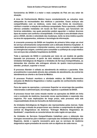 Casos de Custos e Preços por Adriano Leal Bruni


funcionários da DASA é a maior e mais completa do País em seu setor de
atuação.

A área de Conhecimento Médico busca constantemente as soluções mais
adequadas às necessidades dos médicos e pacientes. Esses avanços são
compartilhados com os médicos, como mais uma forma de reconhecer,
retribuir e manter a relação de confiança conquistada. Para o paciente, a DASA
oferece unidades instaladas em locais de fácil acesso, que funcionam em
horários estendidos, nas quais pacientes podem aguardar e realizar diversos
tipos de exame com conforto e tranqüilidade. A Inovação é uma atividade chave
para a DASA, devido à velocidade das mudanças, tanto na área médica quanto
na área de equipamentos, sistemas e tecnologia da informação.

A crescente presença da DASA em hospitais de primeira linha exige um nível
de serviço extremamente comprometido com a delicada dinâmica hospitalar. A
capacidade de processar e interpretar exames, com a precisão e a rapidez que
as emergências exigem, contribui para consolidar a confiança do corpo médico
nos serviços das unidades hospitalares da DASA.

Toda a operação da DASA é conduzida por meio de um modelo de gestão
baseado em processos. A partir de dois módulos de gestão denominados
Unidades Estratégicas de Negócio e Unidades de Serviços Compartilhados, as
demandas dos clientes são entregues através de quatro macro-processos:
atender, produzir, suportar e inovar.

O processo Atender é voltado ao atendimento de médicos e pacientes. Este
procedimento é executado através das unidades de atendimento, da central de
atendimento ao cliente e do Canal do Médico.

O processo Produzir monitora a atividade médica da DASA, desenvolve
soluções de Medicina Diagnóstica e realiza a gestão do conhecimento médico
da Companhia.

Para dar apoio às operações, o processo Suportar se encarrega das questões
relacionadas à administração, tecnologia, logística e qualidade da DASA.

O processo Inovar tem como missão manter as operações da DASA em linha
com a evolução da medicina, buscando novas oportunidades e expansão dos
negócios. Por suas implicações de longo prazo, este processo está sob
responsabilidade direta do Conselho de Administração.

As Unidades Estratégicas de Negócio são representadas pelas marcas. Cada
uma carrega a missão de proporcionar aos clientes o cumprimento do objetivo
central da Diagnósticos da América: "Entregar Medicina Diagnóstica de
Qualidade", respeitando as características de cada região em que atua.

As Unidades de Serviços Compartilhados trabalham para a obtenção das
sinergias necessárias para viabilizar a operação das Unidades Estratégicas de
Negócios, dando o suporte necessário para que os serviços de medicina
diagnóstica sejam prestados de acordo com os objetivos de cada marca.
                                                                           25
 