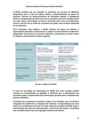 Casos de Custos e Preços por Adriano Leal Bruni


A DASA acredita que sua atuação na prestação de serviços de Medicina
Diagnóstica deve ir além da coleta, análise e disponibilização de dados do
paciente. Através do desenvolvimento de atividades ligadas à inteligência
médica, a Diagnósticos da América procura contribuir para que o médico tenha
em suas mãos a informação correta no momento certo para um diagnóstico
preciso, que lhe dê as melhores condições de adotar uma conduta adequada
ao seu paciente.

Para conquistar este objetivo, a DASA mantém um grupo de médicos e
especialistas dedicados a desenvolver a gestão do conhecimento em Medicina
Diagnóstica, através de um processo específico, sustentado por quatro linhas
de atuação, apresentadas na figura seguinte.




                         Escopo e objetivos do DASA.



A área de tecnologia da informação da DASA tem como grande desafio
conciliar às necessidades de agilidade e eficiência que o atendimento aos
pacientes exige à complexidade das informações geradas pelos resultados dos
exames realizados.

À medida que a empresa se expande, surgem novos desafios, que vão desde a
integração de plataformas à migração de sistemas. A singularidade que cada
exame ou procedimento assume em cada região de atuação da DASA exige a
padronização das diversas denominações, como forma de manter a qualidade
dos resultados dentro de uma linguagem acessível ao médico.



                                                                          26
 