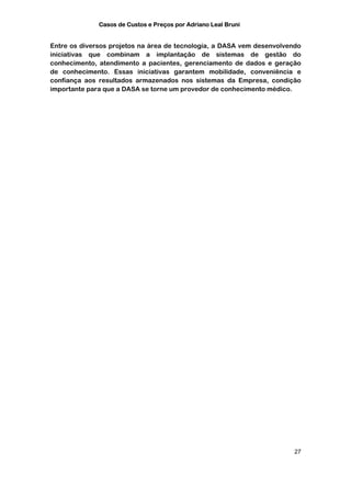 Casos de Custos e Preços por Adriano Leal Bruni


Entre os diversos projetos na área de tecnologia, a DASA vem desenvolvendo
iniciativas que combinam a implantação de sistemas de gestão do
conhecimento, atendimento a pacientes, gerenciamento de dados e geração
de conhecimento. Essas iniciativas garantem mobilidade, conveniência e
confiança aos resultados armazenados nos sistemas da Empresa, condição
importante para que a DASA se torne um provedor de conhecimento médico.




                                                                        27
 