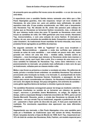 Casos de Custos e Preços por Adriano Leal Bruni


de presente para seu público fiel novas cores de sandália – e a cor de rosa era
uma delas.

A experiência com a sandália Samba deixou semeada uma idéia que a São
Paulo Alpargatas guardou, mas não esqueceu: lançar um novo modelo de
Havaianas, de uma única cor, para um público mais sofisticado, de poder
aquisitivo mais alto. O que acabou acontecendo, em 1994, com o lançamento
das Havaianas Top. Na década de 80, ainda não passava pela cabeça de
muitos que as Havaianas se tornariam fashion novamente, mas, a década de
90, que retomou muita coisa dos anos 70 (quando as Havaianas eram cool)
trouxe as sandálias de volta. Em 1994 ganharam uma nova versão, Havaianas
Top, monocromática, e com uma coleção de cores fashion. O mercado se
rendeu, de vez, aos encantos da sandália de dedo, fresquinha e perfeita para o
calor brasileiro. As tradicionais foram mantidas de forma intocada, mas novos
produtos foram agregados ao portfólio da empresa.

No segundo semestre de 1994 as "legítimas" de cara nova invadiram o
mercado. Monocromáticas – pegando a onda dos surfistas que andavam
virando as solas de suas sandálias –, com solado um pouco mais alto, nome
gravado em relevo em uma das tiras – medida sábia, tomada contra as
imitações –, nova tecnologia (que deixava as Havaianas ainda mais macias) e
quatro cores: preta, azul royal, lilás e pink. Era o começo de uma nova era. A
nova sandália foi batizada de Havaianas Top, numa clara referência a seu
posicionamento no mercado: um produto mais sofisticado e mais caro do que
as tradicionais, voltadas para as classes média e alta.

Mídia e vips foram os primeiros a receber a novidade em mãos. Os editoriais de
moda, jornais e revistas foram unânimes: as sandálias Havaianas Top estavam
provocando uma revolução na moda, e no mercado. E, acompanhado de muito
trabalho, as sandálias Havaianas fizeram, finalmente, a passagem: de item
básico para serem consideradas um clássico. As Havaianas transformaram-se
em ícone. Em objeto do desejo. Em peça obrigatória. Em sinônimo de sandália –
como gilete significa lâmina de barbear e chiclete é goma de mascar.

"As sandálias Havaianas conseguiram passar do brega ao modismo colorido e
caminham triunfantes no sentido de se tornarem um clássico do guarda-
roupa", escreveu a jornalista Joana Monteleone, no artigo, Os objetos do
desejo, sobre a exposição Design e materiais (novembro de 1997), para o jornal
Gazeta Mercantil. Resumia, assim, a virada das Havaianas na década de 90.
Havaianas – em sua versão Top ou tradicional, segundo a preferência de cada
um – passaram a fazer parte do dia-a-dia do país. A mais pura expressão da
realidade. Por movimento espontâneo elas aparecem nas mais diferentes
situações.

Segmentando seu mercado, a São Paulo Alpargatas criou uma sandália para
cada pé e finalidade: as tradicionais (que não saíram de linha); Havaianas
Brasil, lançadas durante a Copa do Mundo de 1998; Surf; Top, responsável por
10% do total de vendas das Havaianas; Kids; Fashion, um modelo especial para

                                                                            29
 