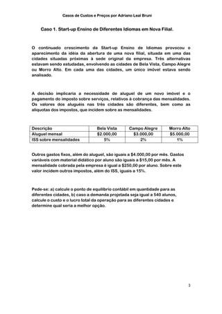 Casos de Custos e Preços por Adriano Leal Bruni


    Caso 1. Start-up Ensino de Diferentes Idiomas em Nova Filial.



O continuado crescimento da Start-up Ensino de Idiomas provocou o
aparecimento da idéia da abertura de uma nova filial, situada em uma das
cidades situadas próximas à sede original da empresa. Três alternativas
estavam sendo estudadas, envolvendo as cidades de Bela Vista, Campo Alegre
ou Morro Alto. Em cada uma das cidades, um único imóvel estava sendo
analisado.



A decisão implicaria a necessidade de aluguel de um novo imóvel e o
pagamento do imposto sobre serviços, relativos à cobrança das mensalidades.
Os valores dos aluguéis nas três cidades são diferentes, bem como as
alíquotas dos impostos, que incidem sobre as mensalidades.



Descrição                        Bela Vista       Campo Alegre      Morro Alto
Aluguel mensal                   $2.000,00          $3.000,00       $5.000,00
ISS sobre mensalidades              5%                 2%              1%


Outros gastos fixos, além do aluguel, são iguais a $4.000,00 por mês. Gastos
variáveis com material didático por aluno são iguais a $15,00 por mês. A
mensalidade cobrada pela empresa é igual a $250,00 por aluno. Sobre este
valor incidem outros impostos, além do ISS, iguais a 15%.



Pede-se: a) calcule o ponto de equilíbrio contábil em quantidade para as
diferentes cidades, b) caso a demanda projetada seja igual a 540 alunos,
calcule o custo e o lucro total da operação para as diferentes cidades e
determine qual seria a melhor opção.




                                                                               3
 