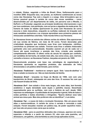 Casos de Custos e Preços por Adriano Leal Bruni


a cidade; Clubes, seguindo a trilha da Brasil; Glow, fosforescente para o
reveillon 2000. Enquanto isso, nas praias, as mulheres combinavam as novas
cores das Havaianas Top com o biquíni e a canga. Uma brincadeira que se
tornou possível graças à cartela de cores das novas sandálias – cores
desenvolvidas por um departamento de estilo, em parceria com a Rhodia, a
DuPont e a Promostyl, seguindo as principais tendências internacionais e que
por isso combinam, com perfeição, com as lycras e algodões da moda praia. Os
homens de todas as idades apareceram na praia com Havaianas de cores
escuras e mais masculinas, enquanto os surfistas nadavam de braçada com
suas sandálias exclusivas e as crianças aprendiam seus primeiros passos em
minúsculas sandalinhas coloridas. Todo mundo tinha a sua Havaiana.

As Havaianas foram as estrela dos últimos verões do milênio. Elas apareceram
em sua versão de fábrica, em mais de 60 cores. Foram decoradas pela
criatividade daqueles que bordaram suas tiras com lantejoulas, vidrilhos,
conchinhas ou pintaram seu solado. Tiveram suas tiras e solados misturados
ganhando uma cara personalizada. Ousados usaram um pé de cada cor e
houve até quem invertesse a posição das tiras, criando uma sandália
completamente diferente. O último verão do século foi calçado por conforto,
por sandálias de borracha, de solado mais alto, nas cores cinza, azul, marrom,
vermelho e branco: as Havaianas Fashion, lançadas em janeiro de 1999.

Desenvolvendo produtos com base nas estratégias de segmentação a
Havaianas apresenta os seguintes produtos, são extensões de linha
direcionadas a um público determinado, para nichos:

Havaianas Tradicional – manteve-se sempre igual. Sola ‘casa-de-abelhas’ e
tiras e solado na mesma cor. São as mais baratas da família.

Havaianas Brasil – lançadas na Copa do Mundo de 1998, vem com uma
bandeirinha do Brasil, estampada em uma das tiras. O sucesso fez com que
não fossem tiradas de linha.

Havaianas Surf – tem solado e tiras mais largos, são mais altas, tem formato
anatômico e dupla densidade (sola dupla e palmilha macia). Desenhada
especialmente para os surfistas, vem com a história do surf, desde 1960,
impressa na embalagem. A publicidade de lançamento é genial, feita de tubos e
ondas perfeitos e textos divertidos e intrigantes. "Queria dedicar esse tubo
animal aos meus pais. Mas eles preferem não se identificar", é um deles.

Havaianas Top – a causa de toda a revolução Havaianas. São um pouco mais
altas e monocromáticas. A cartela de cores é variada e renovada a cada
estação. Foram lançadas visando um público top, de poder aquisitivo maior,
por isso são um pouco mais caras que as outras.

Havaianas Kids – para os pezinhos delicados das crianças, aparece em cores
especiais e infantis e a partir do número 23, vêm com uma joaninha, um
dinossauro, um gatinho, uma borboleta ou uma coruja aplicados na tira.

                                                                           30
 