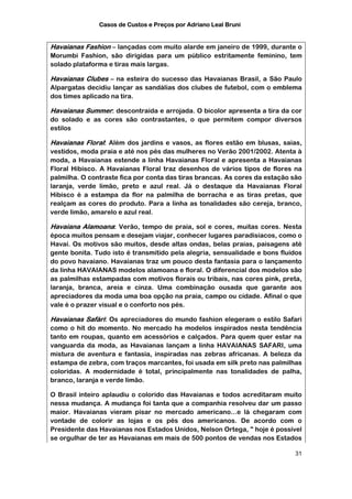 Casos de Custos e Preços por Adriano Leal Bruni


Havaianas Fashion – lançadas com muito alarde em janeiro de 1999, durante o
Morumbi Fashion, são dirigidas para um público estritamente feminino, tem
solado plataforma e tiras mais largas.

Havaianas Clubes – na esteira do sucesso das Havaianas Brasil, a São Paulo
Alpargatas decidiu lançar as sandálias dos clubes de futebol, com o emblema
dos times aplicado na tira.

Havaianas Summer: descontraída e arrojada. O bicolor apresenta a tira da cor
do solado e as cores são contrastantes, o que permitem compor diversos
estilos

Havaianas Floral: Além dos jardins e vasos, as flores estão em blusas, saias,
vestidos, moda praia e até nos pés das mulheres no Verão 2001/2002. Atenta à
moda, a Havaianas estende a linha Havaianas Floral e apresenta a Havaianas
Floral Hibisco. A Havaianas Floral traz desenhos de vários tipos de flores na
palmilha. O contraste fica por conta das tiras brancas. As cores da estação são
laranja, verde limão, preto e azul real. Já o destaque da Havaianas Floral
Hibisco é a estampa da flor na palmilha de borracha e as tiras pretas, que
realçam as cores do produto. Para a linha as tonalidades são cereja, branco,
verde limão, amarelo e azul real.

Havaiana Alamoana: Verão, tempo de praia, sol e cores, muitas cores. Nesta
época muitos pensam e desejam viajar, conhecer lugares paradisíacos, como o
Havaí. Os motivos são muitos, desde altas ondas, belas praias, paisagens até
gente bonita. Tudo isto é transmitido pela alegria, sensualidade e bons fluídos
do povo havaiano. Havaianas traz um pouco desta fantasia para o lançamento
da linha HAVAIANAS modelos alamoana e floral. O diferencial dos modelos são
as palmilhas estampadas com motivos florais ou tribais, nas cores pink, preta,
laranja, branca, areia e cinza. Uma combinação ousada que garante aos
apreciadores da moda uma boa opção na praia, campo ou cidade. Afinal o que
vale é o prazer visual e o conforto nos pés.

Havaianas Safári: Os apreciadores do mundo fashion elegeram o estilo Safari
como o hit do momento. No mercado ha modelos inspirados nesta tendência
tanto em roupas, quanto em acessórios e calçados. Para quem quer estar na
vanguarda da moda, as Havaianas lançam a linha HAVAIANAS SAFARI, uma
mistura de aventura e fantasia, inspiradas nas zebras africanas. A beleza da
estampa de zebra, com traços marcantes, foi usada em silk preto nas palmilhas
coloridas. A modernidade é total, principalmente nas tonalidades de palha,
branco, laranja e verde limão.

O Brasil inteiro aplaudiu o colorido das Havaianas e todos acreditaram muito
nessa mudança. A mudança foi tanta que a companhia resolveu dar um passo
maior. Havaianas vieram pisar no mercado americano...e lá chegaram com
vontade de colorir as lojas e os pés dos americanos. De acordo com o
Presidente das Havaianas nos Estados Unidos, Nelson Ortega, " hoje é possível
se orgulhar de ter as Havaianas em mais de 500 pontos de vendas nos Estados

                                                                            31
 