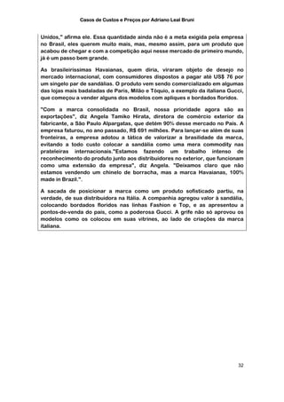Casos de Custos e Preços por Adriano Leal Bruni


Unidos," afirma ele. Essa quantidade ainda não é a meta exigida pela empresa
no Brasil, eles querem muito mais, mas, mesmo assim, para um produto que
acabou de chegar e com a competição aqui nesse mercado de primeiro mundo,
já é um passo bem grande.

As brasileiríssimas Havaianas, quem diria, viraram objeto de desejo no
mercado internacional, com consumidores dispostos a pagar até US$ 76 por
um singelo par de sandálias. O produto vem sendo comercializado em algumas
das lojas mais badaladas de Paris, Milão e Tóquio, a exemplo da italiana Gucci,
que começou a vender alguns dos modelos com apliques e bordados floridos.

"Com a marca consolidada no Brasil, nossa prioridade agora são as
exportações", diz Angela Tamiko Hirata, diretora de comércio exterior da
fabricante, a São Paulo Alpargatas, que detém 90% desse mercado no País. A
empresa faturou, no ano passado, R$ 691 milhões. Para lançar-se além de suas
fronteiras, a empresa adotou a tática de valorizar a brasilidade da marca,
evitando a todo custo colocar a sandália como uma mera commodity nas
prateleiras internacionais."Estamos fazendo um trabalho intenso de
reconhecimento do produto junto aos distribuidores no exterior, que funcionam
como uma extensão da empresa", diz Angela. "Deixamos claro que não
estamos vendendo um chinelo de borracha, mas a marca Havaianas, 100%
made in Brazil.".

A sacada de posicionar a marca como um produto sofisticado partiu, na
verdade, de sua distribuidora na Itália. A companhia agregou valor à sandália,
colocando bordados floridos nas linhas Fashion e Top, e as apresentou a
pontos-de-venda do país, como a poderosa Gucci. A grife não só aprovou os
modelos como os colocou em suas vitrines, ao lado de criações da marca
italiana.




                                                                            32
 