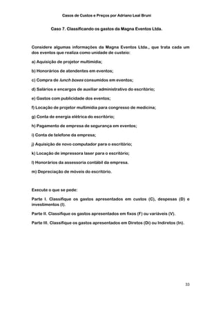 Casos de Custos e Preços por Adriano Leal Bruni


          Caso 7. Classificando os gastos da Magna Eventos Ltda.



Considere algumas informações da Magna Eventos Ltda., que trata cada um
dos eventos que realiza como unidade de custeio:

a) Aquisição de projetor multimídia;

b) Honorários de atendentes em eventos;

c) Compra de lunch boxes consumidos em eventos;

d) Salários e encargos de auxiliar administrativo do escritório;

e) Gastos com publicidade dos eventos;

f) Locação de projetor multimídia para congresso de medicina;

g) Conta de energia elétrica do escritório;

h) Pagamento de empresa de segurança em eventos;

i) Conta de telefone da empresa;

j) Aquisição de novo computador para o escritório;

k) Locação de impressora laser para o escritório;

l) Honorários da assessoria contábil da empresa.

m) Depreciação de móveis do escritório.



Execute o que se pede:

Parte I. Classifique os gastos apresentados em custos (C), despesas (D) e
investimentos (I).

Parte II. Classifique os gastos apresentados em fixos (F) ou variáveis (V).

Parte III. Classifique os gastos apresentados em Diretos (Di) ou Indiretos (In).




                                                                                   33
 