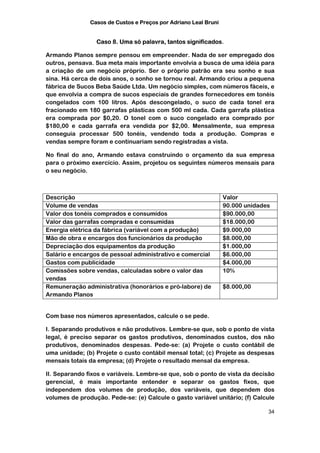 Casos de Custos e Preços por Adriano Leal Bruni


                 Caso 8. Uma só palavra, tantos significados.

Armando Planos sempre pensou em empreender. Nada de ser empregado dos
outros, pensava. Sua meta mais importante envolvia a busca de uma idéia para
a criação de um negócio próprio. Ser o próprio patrão era seu sonho e sua
sina. Há cerca de dois anos, o sonho se tornou real. Armando criou a pequena
fábrica de Sucos Beba Saúde Ltda. Um negócio simples, com números fáceis, e
que envolvia a compra de sucos especiais de grandes fornecedores em tonéis
congelados com 100 litros. Após descongelado, o suco de cada tonel era
fracionado em 180 garrafas plásticas com 500 ml cada. Cada garrafa plástica
era comprada por $0,20. O tonel com o suco congelado era comprado por
$180,00 e cada garrafa era vendida por $2,00. Mensalmente, sua empresa
conseguia processar 500 tonéis, vendendo toda a produção. Compras e
vendas sempre foram e continuariam sendo registradas a vista.

No final do ano, Armando estava construindo o orçamento da sua empresa
para o próximo exercício. Assim, projetou os seguintes números mensais para
o seu negócio.



Descrição                                                        Valor
Volume de vendas                                                 90.000 unidades
Valor dos tonéis comprados e consumidos                          $90.000,00
Valor das garrafas compradas e consumidas                        $18.000,00
Energia elétrica da fábrica (variável com a produção)            $9.000,00
Mão de obra e encargos dos funcionários da produção              $8.000,00
Depreciação dos equipamentos da produção                         $1.000,00
Salário e encargos de pessoal administrativo e comercial         $6.000,00
Gastos com publicidade                                           $4.000,00
Comissões sobre vendas, calculadas sobre o valor das             10%
vendas
Remuneração administrativa (honorários e pró-labore) de          $8.000,00
Armando Planos


Com base nos números apresentados, calcule o se pede.

I. Separando produtivos e não produtivos. Lembre-se que, sob o ponto de vista
legal, é preciso separar os gastos produtivos, denominados custos, dos não
produtivos, denominados despesas. Pede-se: (a) Projete o custo contábil de
uma unidade; (b) Projete o custo contábil mensal total; (c) Projete as despesas
mensais totais da empresa; (d) Projete o resultado mensal da empresa.

II. Separando fixos e variáveis. Lembre-se que, sob o ponto de vista da decisão
gerencial, é mais importante entender e separar os gastos fixos, que
independem dos volumes de produção, dos variáveis, que dependem dos
volumes de produção. Pede-se: (e) Calcule o gasto variável unitário; (f) Calcule

                                                                               34
 