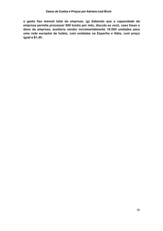 Casos de Custos e Preços por Adriano Leal Bruni


o gasto fixo mensal total da empresa; (g) Sabendo que a capacidade da
empresa permite processar 800 tonéis por mês, discuta se você, caso fosse o
dono da empresa, aceitaria vender incrementalmente 18.000 unidades para
uma rede européia de hotéis, com unidades na Espanha e Itália, com preço
igual a $1,40.




                                                                         35
 
