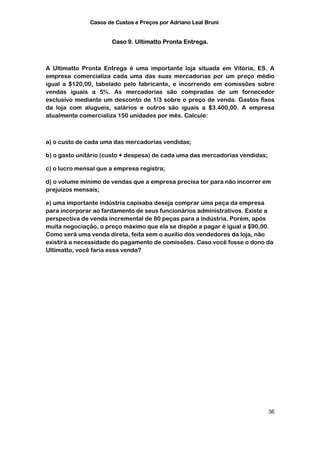Casos de Custos e Preços por Adriano Leal Bruni


                      Caso 9. Ultimatto Pronta Entrega.



A Ultimatto Pronta Entrega é uma importante loja situada em Vitória, ES. A
empresa comercializa cada uma das suas mercadorias por um preço médio
igual a $120,00, tabelado pelo fabricante, e incorrendo em comissões sobre
vendas iguais a 5%. As mercadorias são compradas de um fornecedor
exclusivo mediante um desconto de 1/3 sobre o preço de venda. Gastos fixos
da loja com alugueis, salários e outros são iguais a $3.400,00. A empresa
atualmente comercializa 150 unidades por mês. Calcule:



a) o custo de cada uma das mercadorias vendidas;

b) o gasto unitário (custo + despesa) de cada uma das mercadorias vendidas;

c) o lucro mensal que a empresa registra;

d) o volume mínimo de vendas que a empresa precisa ter para não incorrer em
prejuízos mensais;

e) uma importante indústria capixaba deseja comprar uma peça da empresa
para incorporar ao fardamento de seus funcionários administrativos. Existe a
perspectiva de venda incremental de 80 peças para a indústria. Porém, após
muita negociação, o preço máximo que ela se dispõe a pagar é igual a $90,00.
Como será uma venda direta, feita sem o auxílio dos vendedores da loja, não
existirá a necessidade do pagamento de comissões. Caso você fosse o dono da
Ultimatto, você faria essa venda?




                                                                              36
 