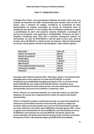 Casos de Custos e Preços por Adriano Leal Bruni


                         Caso 11. Colégio Dom Pedro.



O Colégio Dom Pedro, uma conceituada instituição de ensino, abriu uma nova
unidade em dezembro de 2006, dimensionada para atender mais de três mil
alunos. Com a abertura do colégio, acredita-se no surgimento de boas
oportunidades de negócio associadas ao serviço de transporte entre as
residências dos alunos e o novo colégio. Dois investidores passaram a cogitar
a possibilidade de abrir uma pequena empresa destinada a prestação do
serviço de transporte, com segurança e confiabilidade. Pensavam em abrir a
Cegonha Transportes Ltda. Para abrir a empresa, planejavam comprar um
microônibus, no valor de $120.000,00 e vida útil igual a cinco anos, além de
investir outros $5.000,00 no capital de giro da empresa. Além da depreciação
do veículo, outros gastos mensais eram planejados. Veja a tabela seguinte.



      Descrição                                      Valor ($)
      Salário do motorista                           600,00
      Salário do ajudante                            400,00
      Publicidade                                    400,00
      Combustível                                    1.500,00
      Manutenção                                     500,00
      Taxas administrativas diversas                 100,00
      Assessoria contábil                            400,00
      Impostos                                       800,00


Encargos sobre salários alcançam 80%. Além disso, sobre o investimento total
planejado para a nova empresa e no valor de $125.000,00, os sócios
projetaram uma rentabilidade desejada anual igual a 24%, ou um lucro anual
igual a $30.000,00, que resulta em $2.500,00 mensais. Considere que a
empresa funcionará nos doze meses do ano, com uma média igual a 20 alunos
transportados nos turnos turno matutino e vespertino, cada.

Parte I. Calcule: a) a soma dos impostos, b) a soma dos custos, c) a soma das
despesas, d) o preço que a empresa deverá cobrar de cada um dos alunos
transportados.

Parte II. A Cegonha recebeu o convite para prestar o serviço de transporte de
vinte alunos universitários durante o turno da noite, quando o colégio não
funciona. Sabe-se que para prestar esse novo serviço ela precisará contratar
um outro motorista, com salário igual a $600,00 e encargos iguais a 80%, elevar
os gastos com combustíveis em cerca de $800,00, com manutenção em cerca
de $500,00 e com impostos em cerca de $220,00. Os demais valores não
seriam alterados. Os alunos universitários querem muito contratar os serviços
da empresa. Porém, não poderiam pagar que $200,00 de mensalidade.

                                                                                38
 