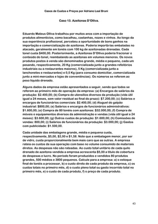 Casos de Custos e Preços por Adriano Leal Bruni


                          Caso 13. Azeitonas D’Olliva.



Eduardo Mateus Olliva trabalhou por muitos anos com a importação de
produtos alimentícios, como bacalhau, castanhas, nozes e vinhos. Ao longo da
sua experiência profissional, percebeu a oportunidade de bons ganhos na
importação e comercialização de azeitonas. Poderia importá-las embaladas no
atacado, geralmente em tonéis com 100 kg de azeitonadas drenadas. Cada
tonel custa $400,00. Posteriormente, a Azeitonas D’Olliva poderia fracionar o
conteúdo do tonel, reembalando as azeitonas em volumes menores. Os novos
produtos postos à venda são denominados grande, média e pequeno, cada um
pesando, respectivamente, 20 Kg (comercializada junto a grandes refeitórios
industriais ou a restaurantes maiores), 5 Kg (comercializada junto a
lanchonetes e restaurantes) e 0,5 Kg (para consumo domiciliar, comercializada
junto a mini-mercados e lojas de conveniências). Os números se referem ao
peso líquido drenado.

Alguns dados da empresa estão apresentados a seguir, sendo que todos se
referem ao primeiro mês de operação da empresa: (a) Encargos de salários da
produção: $2.400,00; (b) Compra de utensílios diversos da produção (vida útil
igual a 24 meses, sem valor residual ao final do prazo): $7.200,00; (c) Salários e
encargos de funcionários comerciais: $2.400,00; (d) Aluguel do galpão
industrial: $800,00; (e) Salários e encargos de funcionários administrativos:
$1.600,00; (e) Compra de 80 tonéis com azeitonas: $32.000,00; (f) Compra de
móveis e equipamentos diversos da administração e vendas (vida útil igual a 24
meses): $3.600,00; (g) Outros custos de produção: $1.600,00; (h) Comissões de
vendas: 800,00; (i) Salários de funcionários da produção: $3.000,00; (j) Gastos
com publicidade: $1.500,00.

Cada unidade das embalagens grande, média e pequena custa,
respectivamente, $5,00, $2,00 e $1,58. Note que a embalagem menor, por ser
de vidro, custa proporcionalmente bem mais caro que as outras. A empresa
rateia os custos da sua operação com base no volume consumido de materiais
diretos. As despesas não são rateadas. Ao custo total unitário de cada quilo
drenado de azeitona vendida a empresa acrescenta $5,00 a título de cobertura
de despesas e lucro. No período foram produzidos e vendidos 80 produtos
grandes, 500 médios e 3800 pequenos. Calcule para a empresa: a) o estoque
final de tonéis a processar, b) o custo direto de cada produto da empresa, c) os
custos totais no primeiro mês, d) o custo pleno total ou gasto incorrido total no
primeiro mês, e) o custo de cada produto, f) o preço de cada produto.




                                                                                43
 