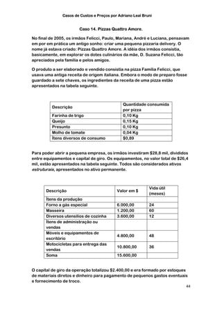 Casos de Custos e Preços por Adriano Leal Bruni


                       Caso 14. Pizzas Quattro Amore.

No final de 2005, os irmãos Felicci, Paulo, Mariana, André e Luciana, pensavam
em por em prática um antigo sonho: criar uma pequena pizzaria delivery. O
nome já estava criado: Pizzas Quattro Amore. A idéia dos irmãos consistia,
basicamente, em explorar os dotes culinários da mãe, D. Suzana Felicci, tão
apreciados pela família e pelos amigos.

O produto a ser elaborado e vendido consistia na pizza Família Felicci, que
usava uma antiga receita de origem italiana. Embora o modo de preparo fosse
guardado a sete chaves, os ingredientes da receita de uma pizza estão
apresentados na tabela seguinte.



                                              Quantidade consumida
          Descrição
                                              por pizza
          Farinha de trigo                    0,10 Kg
          Queijo                              0,15 Kg
          Presunto                            0,10 Kg
          Molho de tomate                     0,04 Kg
          Ítens diversos de consumo           $0,89


Para poder abrir a pequena empresa, os irmãos investiram $28,8 mil, divididos
entre equipamentos e capital de giro. Os equipamentos, no valor total de $26,4
mil, estão apresentados na tabela seguinte. Todos são considerados ativos
estruturais, apresentados no ativo permanente.



                                                            Vida útil
       Descrição                           Valor em $
                                                            (meses)
       Ítens da produção
       Forno a gás especial                6.000,00         24
       Masseira                            1.200,00         60
       Diversos utensílios de cozinha      3.600,00         12
       Ítens de administração ou
       vendas
       Móveis e equipamentos de
                                           4.800,00         48
       escritório
       Motocicletas para entrega das
                                           10.800,00        36
       vendas
       Soma                                15.600,00


O capital de giro da operação totalizou $2.400,00 e era formado por estoques
de materiais diretos e dinheiro para pagamento de pequenos gastos eventuais
e fornecimento de troco.
                                                                             44
 