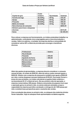 Casos de Custos e Preços por Adriano Leal Bruni




                                    Custo
 Capital de giro                    Unitário         Quantidade   Subtotal
 Farinha de trigo                   $2,50/Kg         90 Kg        225,00
 Queijo                             $6,00/Kg         80 Kg        480,00
 Presunto                           $8,00/Kg         60 Kg        480,00
 Molho de tomate                    $4,00/Kg         25 Kg        100,00
 Ítens diversos de consumo                                        $800,00
 Dinheiro para troco e despesas
 diversas                                                         $315,00
 Soma                                                             $2.400,00


Para colocar a empresa em funcionamento, os irmãos pretendiam trabalhar na
administração, contratando cinco empregados para a área de produção e
vendas. Sobre os salários, o contador da empresa alertou a necessidade de
considerar outros 60% a título de provisão para encargos e benefícios
diversos.



              Profissional                        Salário
              Na produção
              Pizzaiolo                           450,00
              Ajudante de forno                   400,00
              Na área comercial
              Motociclista 1                      430,00
              Motociclista 2                      430,00
              Telefonista                         400,00


Além dos gastos já apresentados, a empresa deveria considerar o consumo
mensal de gás, na ordem de $300,00, além de outros custos mensais iguais a
$200,00. Gastos com a empresa de assessoria contábil eram iguais a $300,00
por mês e outras despesas mensais totalizavam $100,00. Para poder formar o
preço de seus produtos, os irmãos calcularam os gastos totais unitários e
acrescentaram $1,51 a título de lucro. No seu primeiro mês de operação, a
empresa comercializou 500 pizzas. Embora conscientes do pequeno lucro que
a operação gerou no primeiro mês, os sócios estavam animados, já que a
capacidade da empresa permitia a produção e entrega de até 1200 pizzas por
mês e existiam boas perspectivas para o aumento das vendas.

Com a produção das pizzas no primeiro mês, os estoques dos materiais diretos
foram reduzidos. Veja os estoques finais apresentados na tabela seguinte.




                                                                             45
 