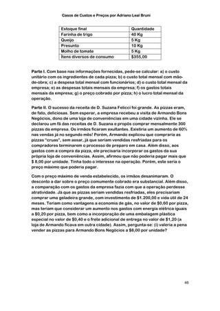 Casos de Custos e Preços por Adriano Leal Bruni


               Estoque final                       Quantidade
               Farinha de trigo                    40 Kg
               Queijo                              5 Kg
               Presunto                            10 Kg
               Molho de tomate                     5 Kg
               Ítens diversos de consumo           $355,00


Parte I. Com base nas informações fornecidas, pede-se calcular: a) o custo
unitário com os ingredientes de cada pizza; b) o custo total mensal com mão-
de-obra; c) a despesa total mensal com funcionários; d) o custo total mensal da
empresa; e) as despesas totais mensais da empresa; f) os gastos totais
mensais da empresa; g) o preço cobrado por pizza; h) o lucro total mensal da
operação.

Parte II. O sucesso da receita de D. Suzana Felicci foi grande. As pizzas eram,
de fato, deliciosas. Sem esperar, a empresa recebeu a visita de Armando Bons
Negócios, dono de uma loja de conveniências em uma cidade vizinha. Ele se
declarou um fã das receitas de D. Suzana e propôs comprar mensalmente 300
pizzas da empresa. Os irmãos ficaram exultantes. Existiria um aumento de 60%
nas vendas já no segundo mês! Porém, Armando explicou que compraria as
pizzas “cruas”, sem assar, já que seriam vendidas resfriadas para os
compradores terminarem o processo de preparo em casa. Além disso, aos
gastos com a compra da pizza, ele precisaria incorporar os gastos da sua
própria loja de conveniências. Assim, afirmou que não poderia pagar mais que
$ 8,00 por unidade. Tinha todo o interesse na operação. Porém, este seria o
preço máximo que poderia pagar.

Com o preço máximo de venda estabelecido, os irmãos desanimaram. O
desconto a dar sobre o preço comumente cobrado era substancial. Além disso,
a comparação com os gastos da empresa fazia com que a operação perdesse
atratividade. Já que as pizzas seriam vendidas resfriadas, eles precisariam
comprar uma geladeira grande, com investimento de $1.200,00 e vida útil de 24
meses. Teriam como vantagens a economia de gás, no valor de $0,60 por pizza,
mas teriam que considerar um aumento nos gastos com energia elétrica iguais
a $0,20 por pizza, bem como a incorporação de uma embalagem plástica
especial no valor de $0,40 e o frete adicional de entrega no valor de $1,20 (a
loja de Armando ficava em outra cidade). Assim, pergunta-se: (i) valeria a pena
vender as pizzas para Armando Bons Negócios a $8,00 por unidade?




                                                                             46
 